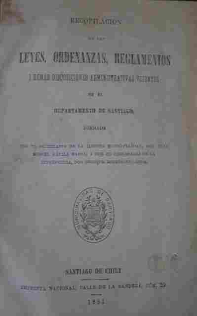 Recopilación de las leyes, ordenanzas, reglamentos i demás disposiciones administrativas vijentes en el Departamento de Santiago, formada por el secretario de la Ilustre Municipalidad, Don Juan Miguel Dávila Baeza, i por el secretario de la Intendencia...