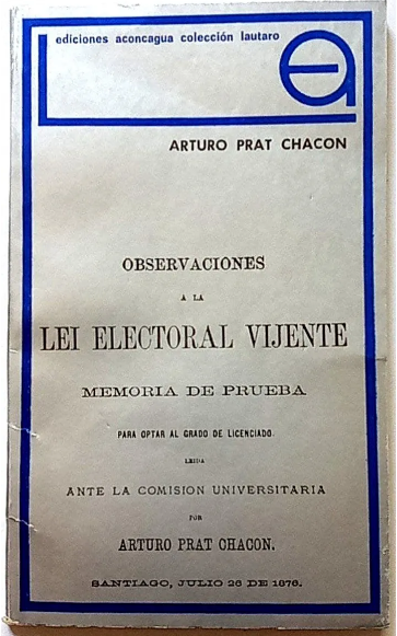 Arturo Prat Chacón.	Observaciones a la Lei Electoral Vijente, Memoria de Prueba para optar al grado de Licenciado leída ante la comisión Universitaria, 26 de julio de 1876.